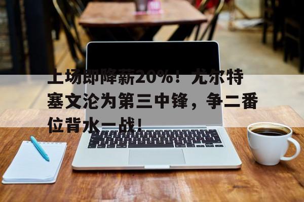 开云体育-上场即降薪20%！尤尔特塞文沦为第三中锋，争二番位背水一战！的简单介绍